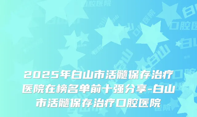 2025年白山市活髓保存医院在榜名单前十强分享-白山市活髓保存口腔医院