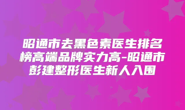昭通市去黑色素医生排名榜高端品牌实力高-昭通市彭建整形医生新人入围