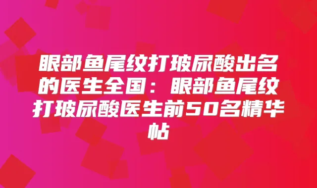 眼部鱼尾纹打玻尿酸出名的医生全国：眼部鱼尾纹打玻尿酸医生前50名精华帖