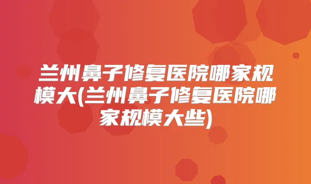 兰州鼻子修复医院哪家规模大(兰州鼻子修复医院哪家规模大些)