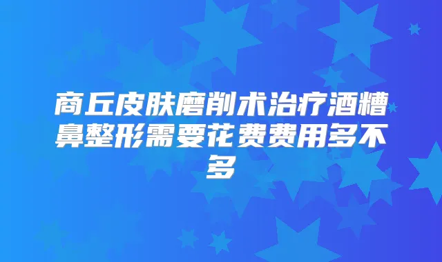商丘皮肤磨削术酒糟鼻整形需要花费费用多不多