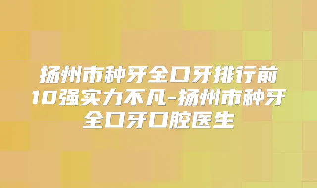 扬州市种牙全口牙排行前10强实力不凡-扬州市种牙全口牙口腔医生