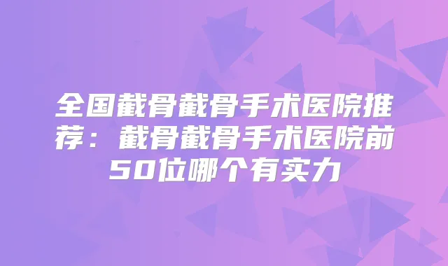 全国截骨截骨手术医院推荐:截骨截骨手术医院前50位哪个有实力