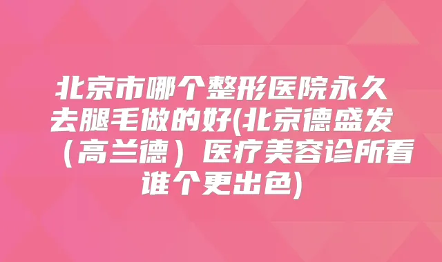 北京市哪个整形医院永久去腿毛做的好(北京德盛发(高兰德)医疗美容诊所看谁个更出色)