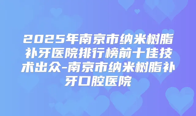 2025年南京市纳米树脂补牙医院排行榜前十佳技术出众-南京市纳米树脂补牙口腔医院