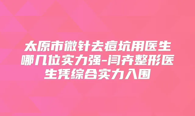 太原市微针去痘坑用医生哪几位实力强-闫卉整形医生凭综合实力入围