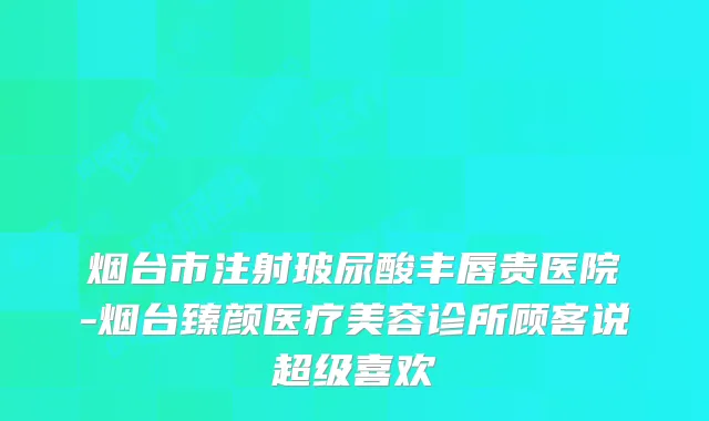 烟台市注射玻尿酸丰唇贵医院-烟台臻颜医疗美容诊所顾客说超级喜欢