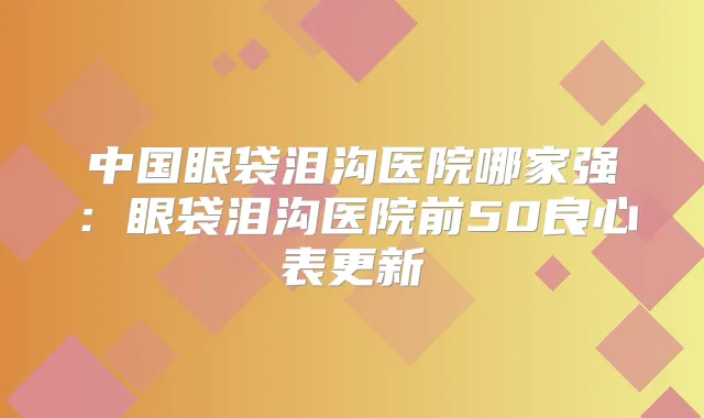 中国眼袋泪沟医院哪家强:眼袋泪沟医院前50良心表更新