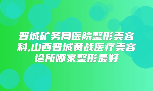 晋城矿务局医院整形美容科,山西晋城黄战医疗美容诊所哪家整形好