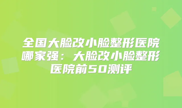 全国大脸改小脸整形医院哪家强:大脸改小脸整形医院前50测评