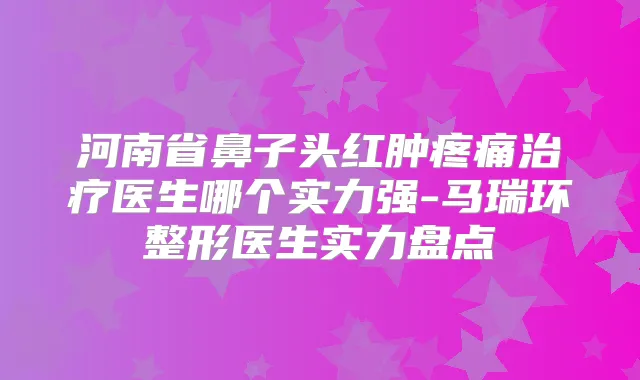 河南省鼻子头红肿疼痛医生哪个实力强-马瑞环整形医生实力盘点