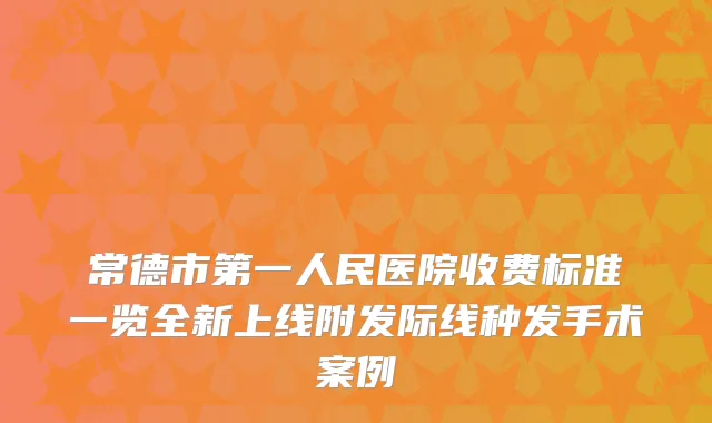 常德市第一人民医院收费标准一览全新上线附发际线种发手术案例