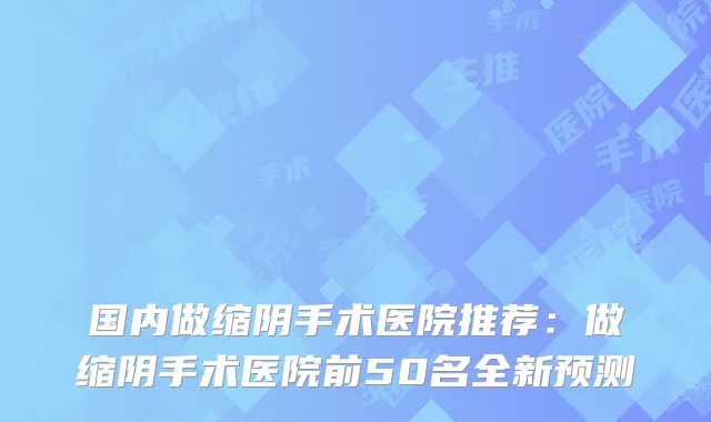 国内做缩阴手术医院推荐:做缩阴手术医院前50名全新预测