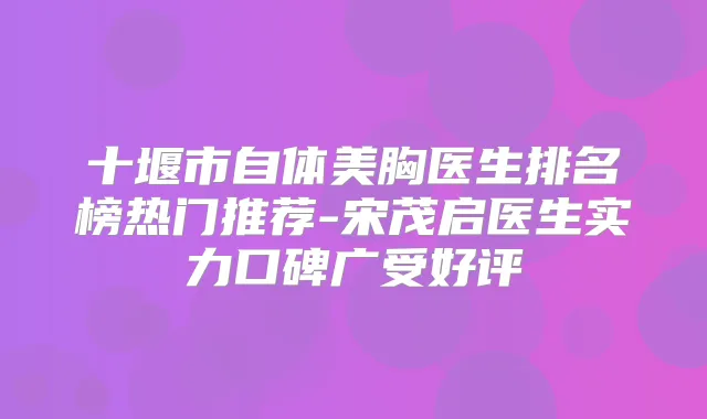 十堰市自体美胸医生排名榜热门推荐-宋茂启医生实力口碑广受好评