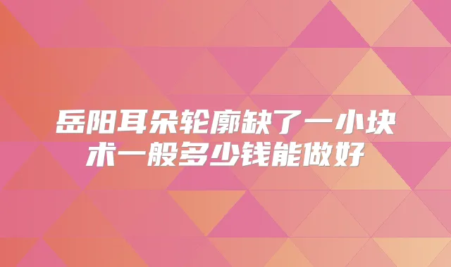 岳阳耳朵轮廓缺了一小块术一般多少钱能做好