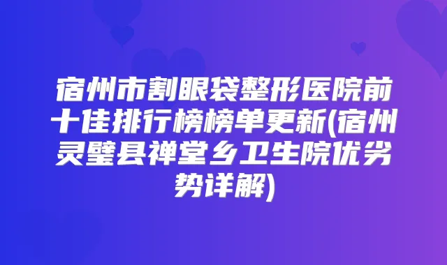 宿州市割眼袋整形医院前十佳排行榜榜单更新(宿州灵璧县禅堂乡卫生院优劣势详解)