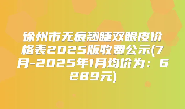 徐州市无痕翘睫双眼皮价格表2025版收费公示(7月-2025年1月均价为:6289元)