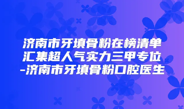 济南市牙填骨粉在榜清单汇集超人气实力三甲专位-济南市牙填骨粉口腔医生
