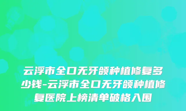 云浮市全口无牙颌种植修复多少钱-云浮市全口无牙颌种植修复医院上榜清单破格入围