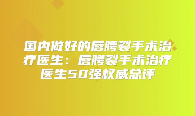 国内做好的唇腭裂手术医生：唇腭裂手术医生50强总评