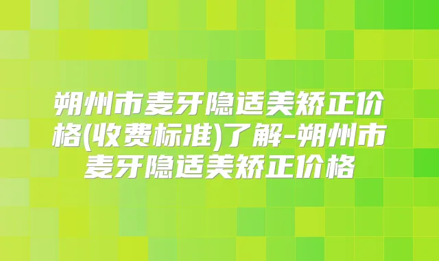 朔州市麦牙隐适美矫正价格(收费标准)了解-朔州市麦牙隐适美矫正价格