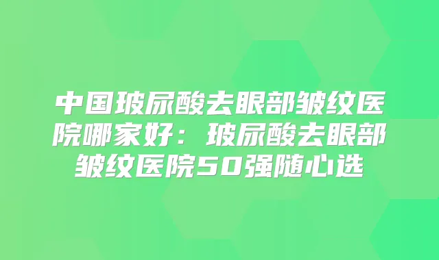 中国玻尿酸去眼部皱纹医院哪家好:玻尿酸去眼部皱纹医院50强随心选