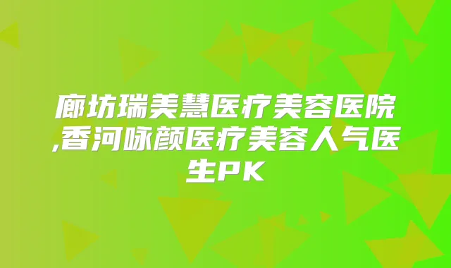 廊坊瑞美慧医疗美容医院,香河咏颜医疗美容人气医生PK