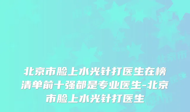 北京市脸上水光针打医生在榜清单前十强都是专业医生-北京市脸上水光针打医生
