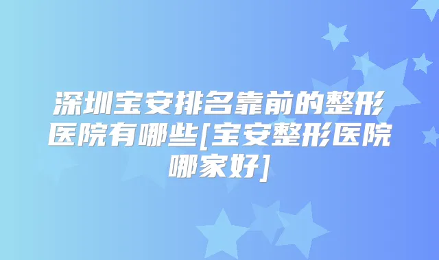 深圳宝安排名靠前的整形医院有哪些[宝安整形医院哪家好]