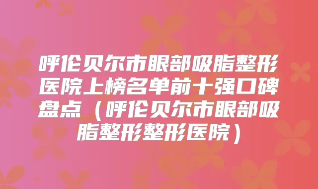 呼伦贝尔市眼部吸脂整形医院上榜名单前十强口碑盘点(呼伦贝尔市眼部吸脂整形整形医院)