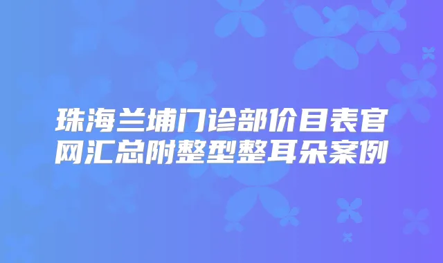 珠海兰埔门诊部价目表官网汇总附整型整耳朵案例