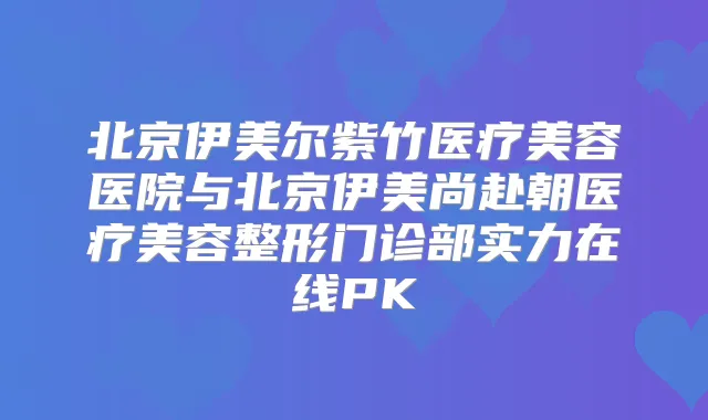 北京伊美尔紫竹医疗美容医院与北京伊美尚赴朝医疗美容整形门诊部实力在线PK