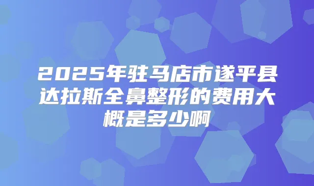 2025年驻马店市遂平县达拉斯全鼻整形的费用大概是多少啊