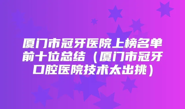 厦门市冠牙医院上榜名单前十位总结(厦门市冠牙口腔医院技术太出挑)