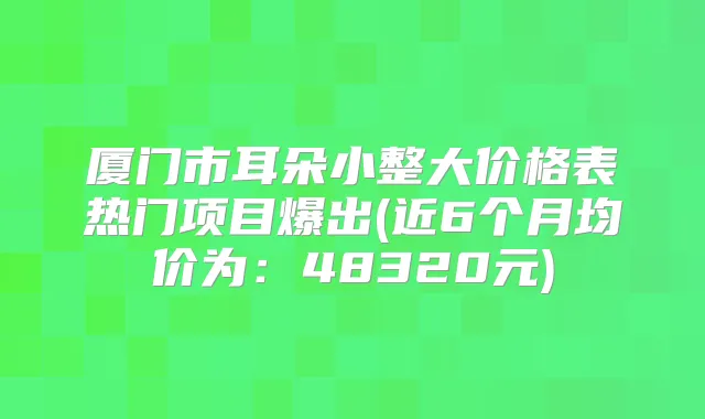 厦门市耳朵小整大价格表热门项目爆出(近6个月均价为：48320元)