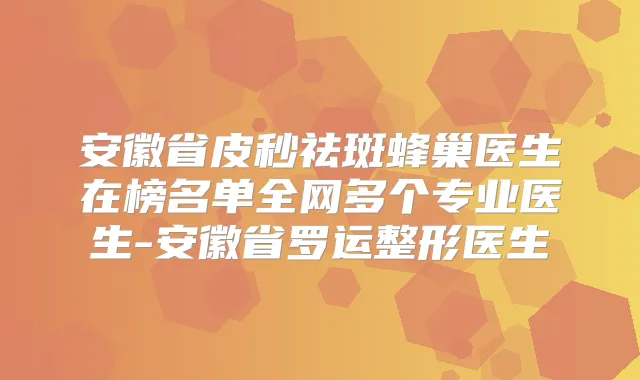 安徽省皮秒祛斑蜂巢医生在榜名单全网多个专业医生-安徽省罗运整形医生
