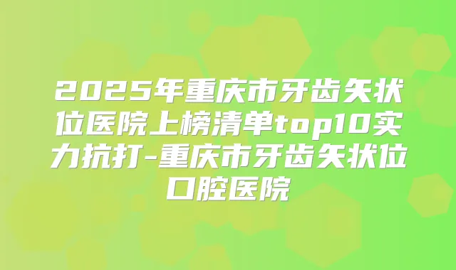 2025年重庆市牙齿矢状位医院上榜清单top10实力抗打-重庆市牙齿矢状位口腔医院