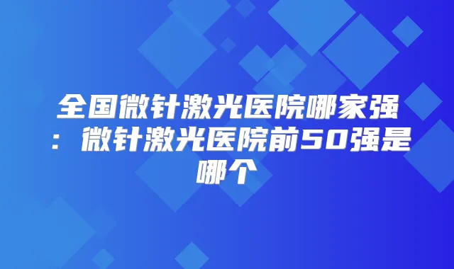 全国微针激光医院哪家强：微针激光医院前50强是哪个
