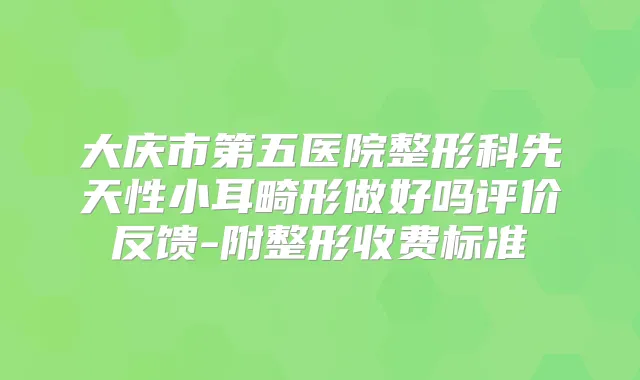 大庆市第五医院整形科先天性小耳畸形做好吗评价反馈-附整形收费标准