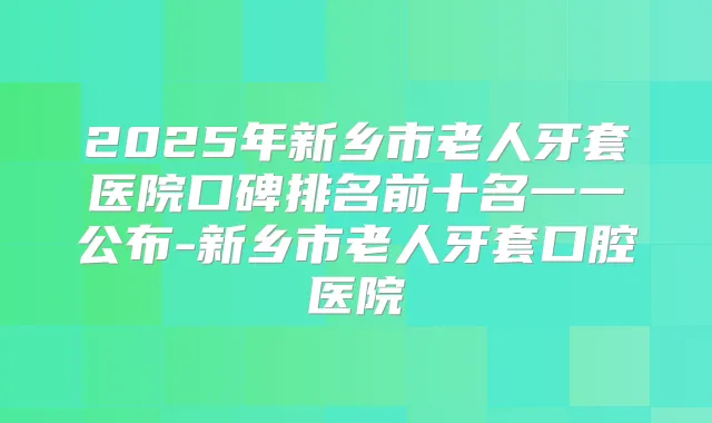 2025年新乡市老人牙套医院口碑排名前十名一一公布-新乡市老人牙套口腔医院