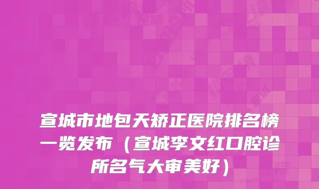 宣城市地包天矫正医院排名榜一览发布(宣城李文红口腔诊所名气大审美好)