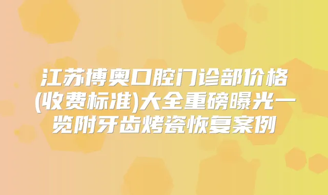 江苏博奥口腔门诊部价格(收费标准)大全重磅曝光一览附牙齿烤瓷恢复案例