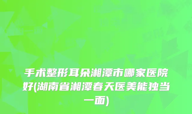 手术整形耳朵湘潭市哪家医院好(湖南省湘潭春天医美能独当一面)