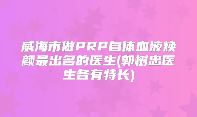 威海市做PRP自体血液焕颜出名的医生(郭树忠医生各有特长)