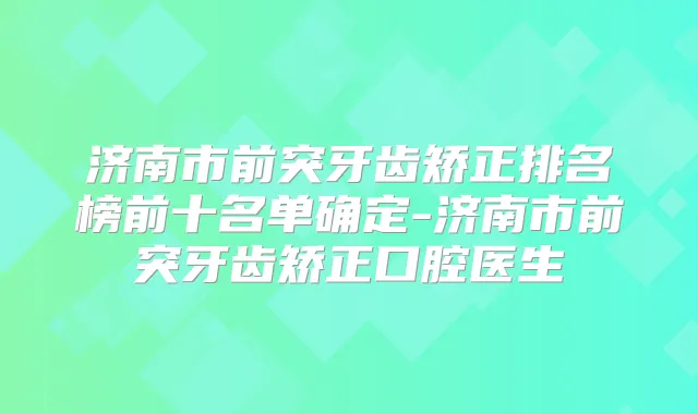 济南市前突牙齿矫正排名榜前十名单确定-济南市前突牙齿矫正口腔医生