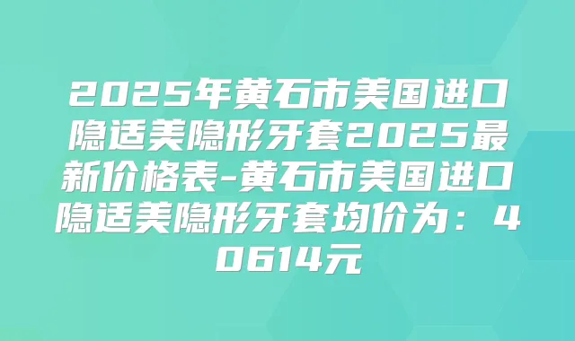 2025年黄石市美国进口隐适美隐形牙套2025新价格表-黄石市美国进口隐适美隐形牙套均价为:40614元