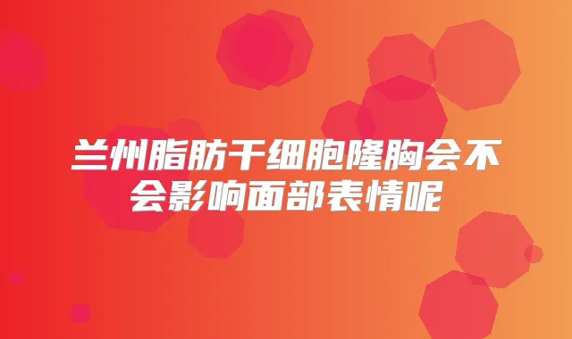 兰州脂肪干细胞隆胸会不会影响面部表情呢