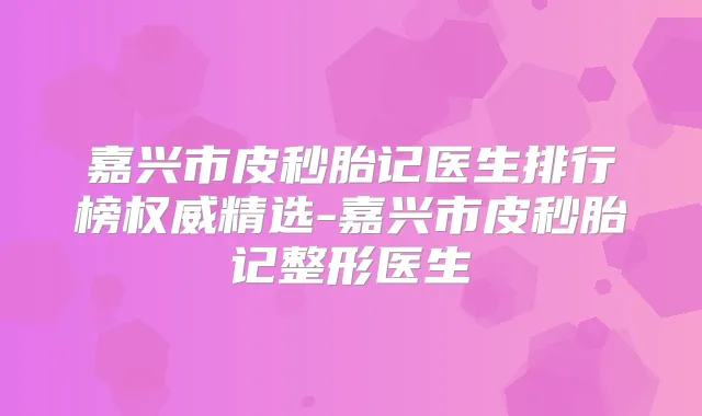 嘉兴市皮秒胎记医生排行榜精选-嘉兴市皮秒胎记整形医生