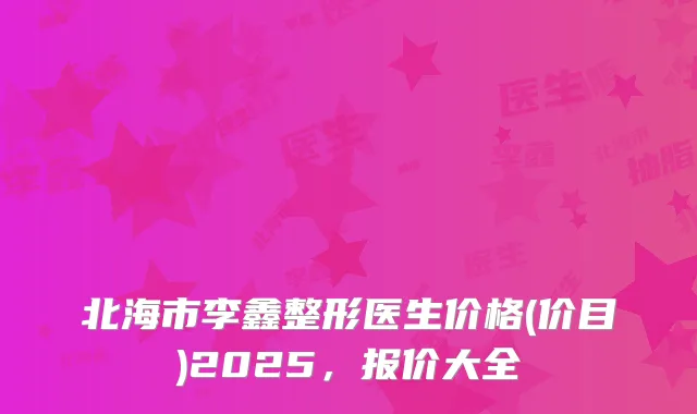 北海市李鑫整形医生价格(价目)2025，报价大全