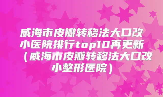 威海市皮瓣转移法大口改小医院排行top10再更新(威海市皮瓣转移法大口改小整形医院)